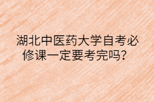 湖北中医药大学自考必修课一定要考完吗?
