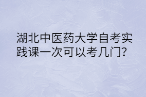 湖北中医药大学自考实践课一次可以考几门?