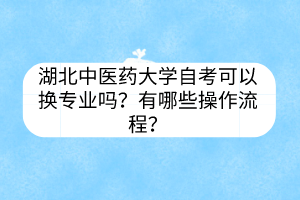 湖北中医药大学自考可以换专业吗?有哪些操作流程?
