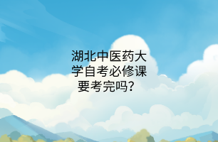 湖北中医药大学自考必修课要考完吗?