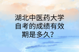 湖北中医药大学自考的成绩有效期是多久?