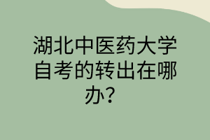 湖北中医药大学自考的转出在哪办?