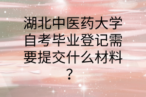 湖北中医药大学自考毕业登记需要提交什么材料?