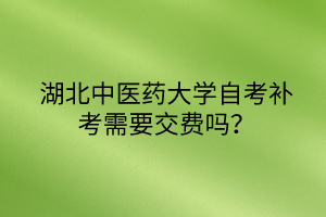 湖北中医药大学自考补考需要交费吗?