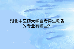 湖北中医药大学自考男生吃香的专业有哪些?